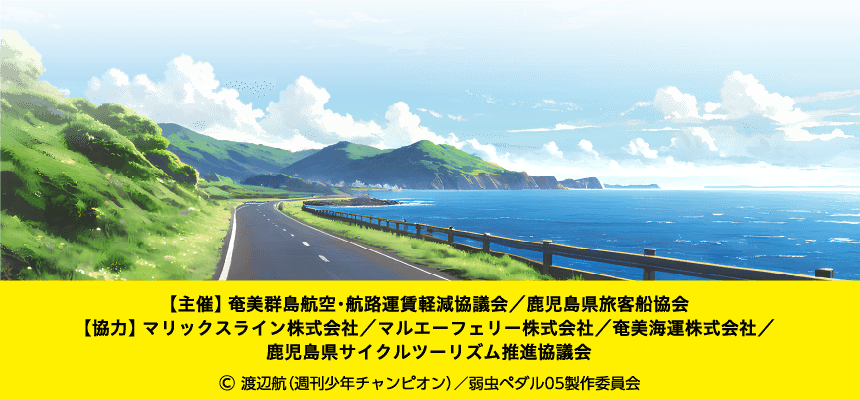 【主催】 奄美群島航空・航路運賃軽減協議会／鹿児島県旅客船協会 【協力】 マリックスライン株式会社 ／ マルエーフェリー株式会社 ／ 奄美海運株式会社 ／ 鹿児島県サイクルツーリズム推進協議会 (C)渡辺航(週刊少年チャンピオン)/弱虫ペダル05制作委員会