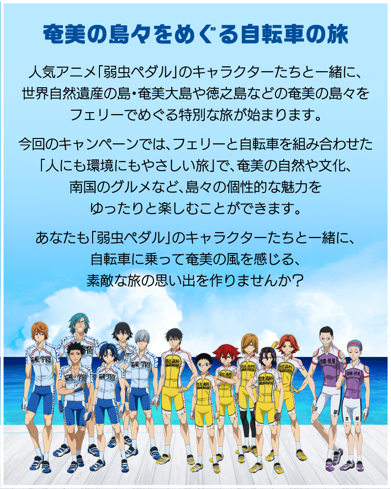 奄美の島々をめぐる自転車の旅 人気アニメ「弱虫ペダル」のキャラクターたちと一緒に、奄美の島々をフェリーでめぐる特別な旅が始まります。今回のキャンペーンでは、フェリーと自転車を組み合わせた「人にも環境にもやさしい旅」で、奄美の自然や文化、南国のグルメなど、島々の個性的な魅力をゆったりと楽しむことができます。あなたも「弱虫ペダル」のキャラクターたちと一緒に、自転車に乗って奄美の風を感じる、素敵な旅の思い出を作りませんか？