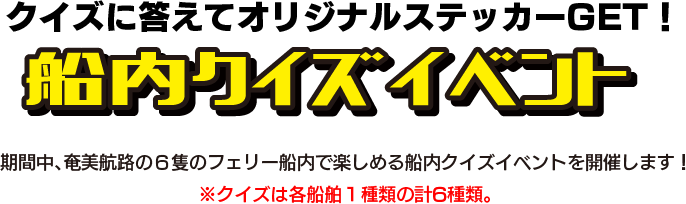 クイズに答えてオリジナルステッカーGET！船内クイズラリー 期間中、奄美航路の6隻のフェリー船内で楽しめる船内クイズラリーを開催します！※クイズラリーは各船舶1種類の計6種類