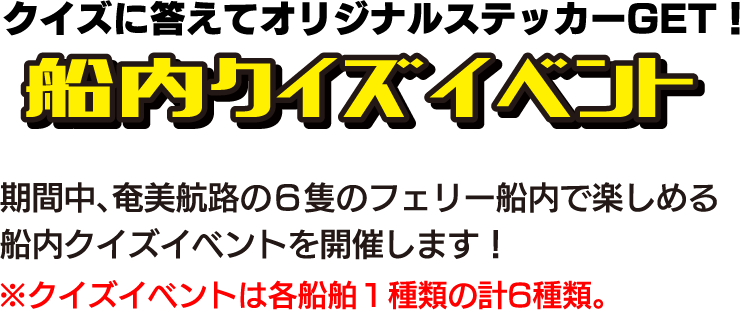 クイズに答えてオリジナルステッカーGET！船内クイズラリー 期間中、奄美航路の6隻のフェリー船内で楽しめる船内クイズラリーを開催します！※クイズラリーは各船舶1種類の計6種類